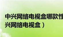 中兴网络电视盒哪款性价比高（推荐性价比中兴网络电视盒）