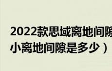 2022款思域离地间隙是多少（2022款思域最小离地间隙是多少）