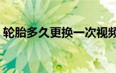 轮胎多久更换一次视频（轮胎多久更换一次）