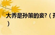 大乔是孙策的妾?（孙策的妻子是谁大乔是妾）