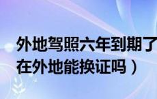 外地驾照六年到期了怎么换证（驾照6年到期在外地能换证吗）
