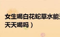 女生喝白花蛇草水能天天喝吗（白花蛇草水能天天喝吗）
