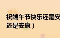 祝端午节快乐还是安康?（端午节是祝福快乐还是安康）