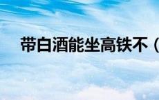 带白酒能坐高铁不（带白酒能坐地铁吗）