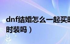dnf结婚怎么一起买时装（DNF结婚一定要买时装吗）
