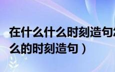在什么什么时刻造句怎么写（什么的时候是什么的时刻造句）