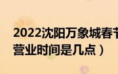 2022沈阳万象城春节营业时间（沈阳万象城营业时间是几点）