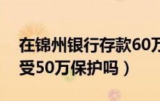 在锦州银行存款60万安全吗（锦州银行存款受50万保护吗）
