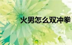 火男怎么双冲拳（火男怎么连招）