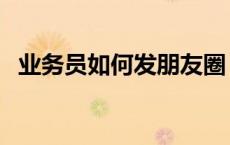 业务员如何发朋友圈（业务员如何找客户）