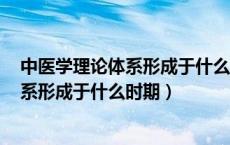 中医学理论体系形成于什么时期,其标志是!（中医学理论体系形成于什么时期）