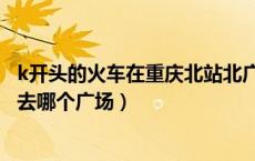 k开头的火车在重庆北站北广场还是南广场（重庆北站k开头去哪个广场）