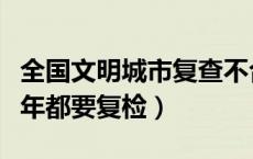 全国文明城市复查不合格（文明城市是不是每年都要复检）