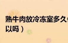 熟牛肉放冷冻室多久会变质（熟牛肉放冷冻可以吗）