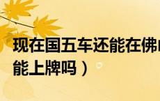 现在国五车还能在佛山上牌吗（现在国五车还能上牌吗）