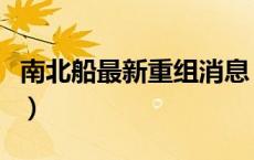 南北船最新重组消息（南北船合并重组需多久）