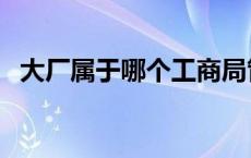 大厂属于哪个工商局管（大厂属于哪个区）