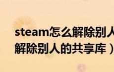 steam怎么解除别人的共享库（steam怎么解除别人的共享库）