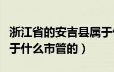 浙江省的安吉县属于什么市（浙江的安吉县属于什么市管的）