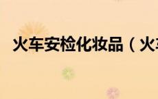 火车安检化妆品（火车安检能带化妆品吗）
