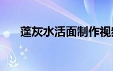 蓬灰水活面制作视频（蓬灰水怎么熬）