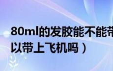 80ml的发胶能不能带上飞机（20毫升发胶可以带上飞机吗）