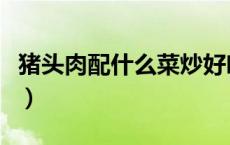 猪头肉配什么菜炒好吃（炒猪头肉怎么做好吃）