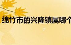绵竹市的兴隆镇属哪个县（绵竹市有哪些县）