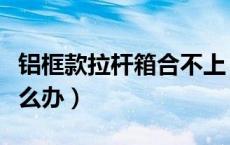 铝框款拉杆箱合不上（铝框拉杆箱合不上了怎么办）