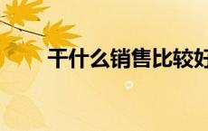 干什么销售比较好（干什么销售好）