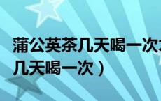 蒲公英茶几天喝一次才能有利健康（蒲公英茶几天喝一次）