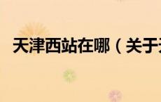 天津西站在哪（关于天津西站在哪的介绍）