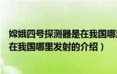 嫦娥四号探测器是在我国哪里发射（关于嫦娥四号探测器是在我国哪里发射的介绍）