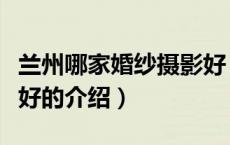 兰州哪家婚纱摄影好（关于兰州哪家婚纱摄影好的介绍）