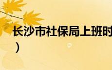 长沙市社保局上班时间2022（长沙市社保局）
