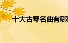 十大古琴名曲有哪些（十大古琴名曲）