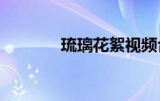 琉璃花絮视频合集（琉璃花）