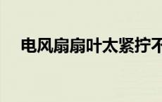 电风扇扇叶太紧拧不下来（电风扇扇叶）
