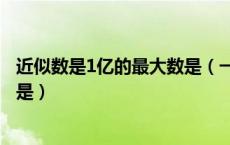 近似数是1亿的最大数是（一个数的近似数是1万这个数最大是）