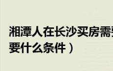 湘潭人在长沙买房需要什么条件（长沙买房需要什么条件）