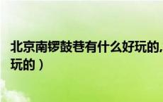 北京南锣鼓巷有什么好玩的,怎么走（北京南锣鼓巷有什么好玩的）