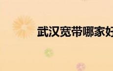 武汉宽带哪家好（宽带哪家好）