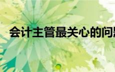 会计主管最关心的问题是什么（会计主管）