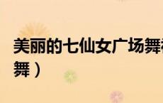 美丽的七仙女广场舞视频（美丽的七仙女广场舞）
