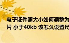 电子证件照大小如何调整为40kb（证件照要求小二寸的照片 小于40kb 该怎么设置尺寸和分辨率 _360）
