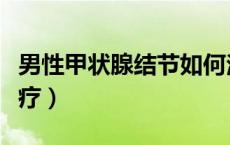 男性甲状腺结节如何治疗（甲状腺结节如何治疗）