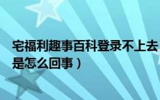 宅福利趣事百科登录不上去（趣事百科宅福利的图片打不开是怎么回事）