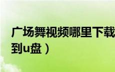 广场舞视频哪里下载到u盘（广场舞视频下载到u盘）