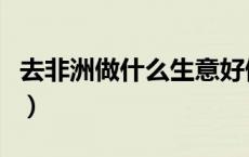 去非洲做什么生意好做（去非洲做什么生意好）