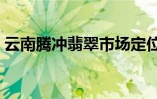 云南腾冲翡翠市场定位（云南腾冲翡翠市场）